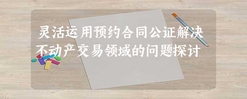 灵活运用预约合同公证解决不动产交易领域的问题探讨 灵活运用预约合同公证解决不动产交易领域的问题探讨