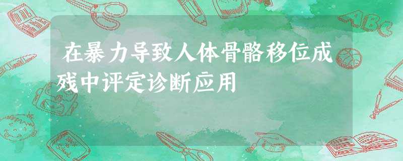 在暴力导致人体骨骼移位成残中评定诊断应用 在暴力导致人体骨骼移位成残中评定诊断应用