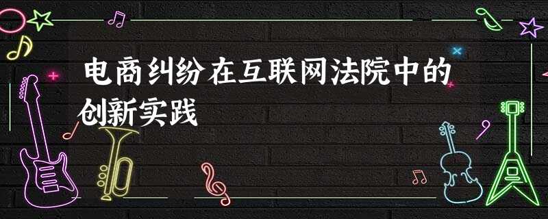 电商纠纷在互联网法院中的创新实践 电商纠纷在互联网法院中的创新实践