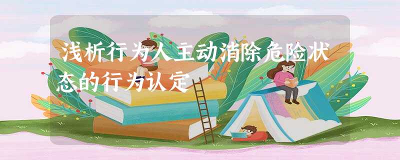 浅析行为人主动消除危险状态的行为认定 浅析行为人主动消除危险状态的行为认定