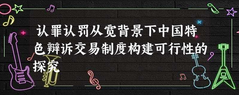 认罪认罚从宽背景下中国特色辩诉交易制度构建可行性的探究 认罪认罚从宽背景下中国特色辩诉交易制度构建可行性的探究