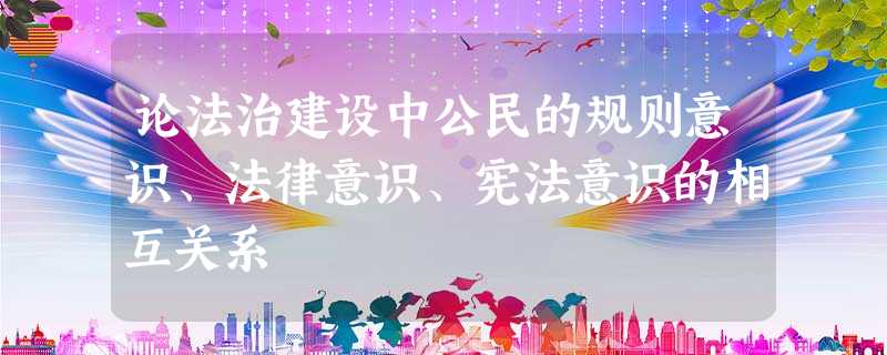 论法治建设中公民的规则意识、法律意识、宪法意识的相互关系 论法治建设中公民的规则意识、法律意识、宪法意识的相互关系