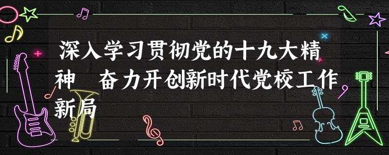 深入学习贯彻党的十九大精神 奋力开创新时代党校工作新局 深入学习贯彻党的十九大精神 奋力开创新时代党校工作新局