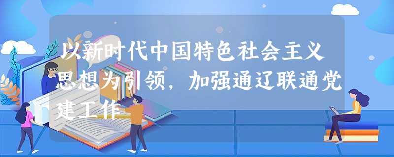 以新时代中国特色社会主义思想为引领,加强通辽联通党建工作 以新时代中国特色社会主义思想为引领,加强通辽联通党建工作