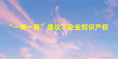 “一带一路”倡议下企业知识产权保护问题探讨 “一带一路”倡议下企业知识产权保护问题探讨