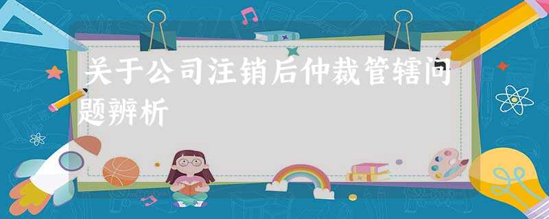 关于公司注销后仲裁管辖问题辨析 关于公司注销后仲裁管辖问题辨析