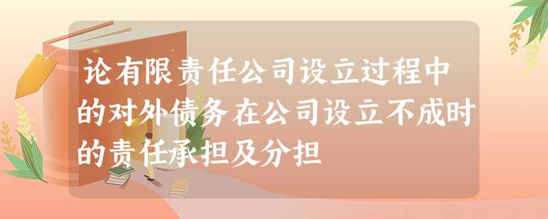 论有限责任公司设立过程中的对外债务在公司设立不成时的责任承担及分担 论有限责任公司设立过程中的对外债务在公司设立不成时的责任承担及分担