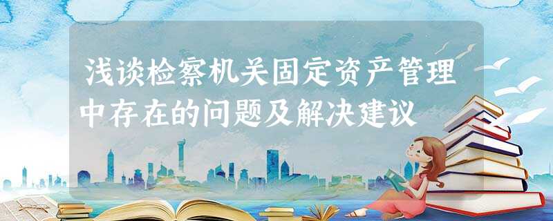浅谈检察机关固定资产管理中存在的问题及解决建议 浅谈检察机关固定资产管理中存在的问题及解决建议