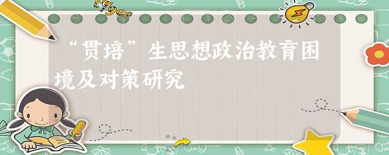 “贯培”生思想政治教育困境及对策研究 “贯培”生思想政治教育困境及对策研究
