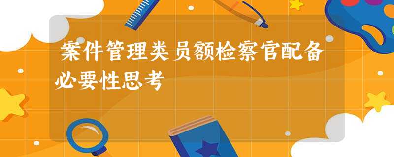 案件管理类员额检察官配备必要性思考 案件管理类员额检察官配备必要性思考