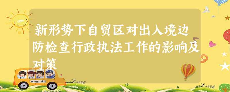 新形势下自贸区对出入境边防检查行政执法工作的影响及对策 新形势下自贸区对出入境边防检查行政执法工作的影响及对策