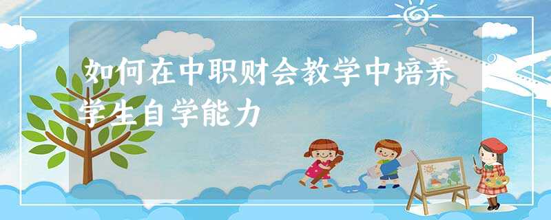 如何在中职财会教学中培养学生自学能力 如何在中职财会教学中培养学生自学能力