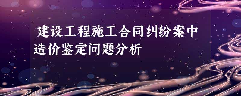 建设工程施工合同纠纷案中造价鉴定问题分析 建设工程施工合同纠纷案中造价鉴定问题分析