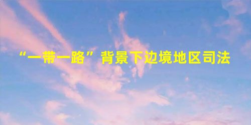 “一带一路”背景下边境地区司法协作问题研究 “一带一路”背景下边境地区司法协作问题研究