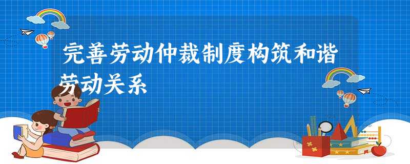 完善劳动仲裁制度构筑和谐劳动关系 完善劳动仲裁制度构筑和谐劳动关系