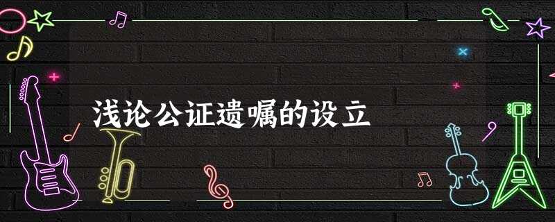 浅论公证遗嘱的设立 浅论公证遗嘱的设立