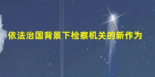 依法治国背景下检察机关的新作为 依法治国背景下检察机关的新作为