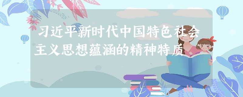 习近平新时代中国特色社会主义思想蕴涵的精神特质 习近平新时代中国特色社会主义思想蕴涵的精神特质