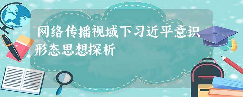 网络传播视域下习近平意识形态思想探析 网络传播视域下习近平意识形态思想探析