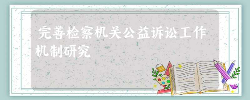 完善检察机关公益诉讼工作机制研究 完善检察机关公益诉讼工作机制研究