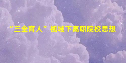 “三全育人”视域下高职院校思想政治教育网格化探索 “三全育人”视域下高职院校思想政治教育网格化探索
