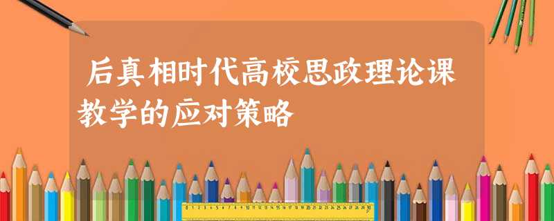 后真相时代高校思政理论课教学的应对策略 后真相时代高校思政理论课教学的应对策略