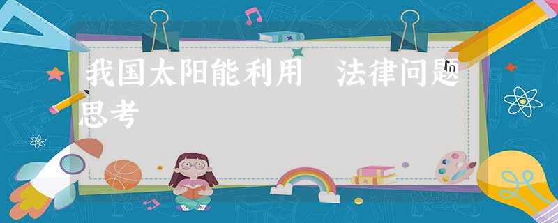 我国太阳能利用 法律问题思考 我国太阳能利用 法律问题思考