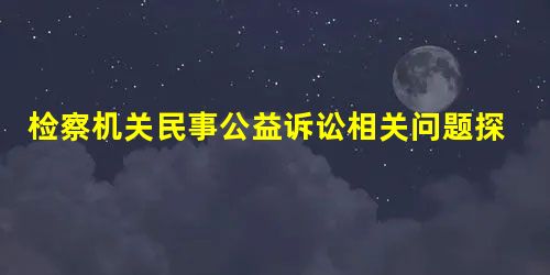 检察机关民事公益诉讼相关问题探析 检察机关民事公益诉讼相关问题探析