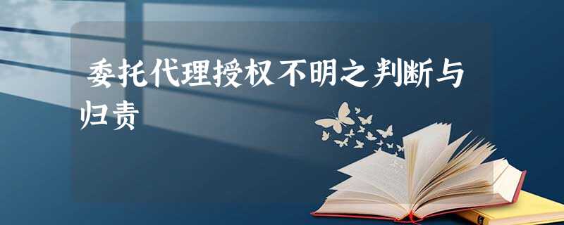 委托代理授权不明之判断与归责 委托代理授权不明之判断与归责