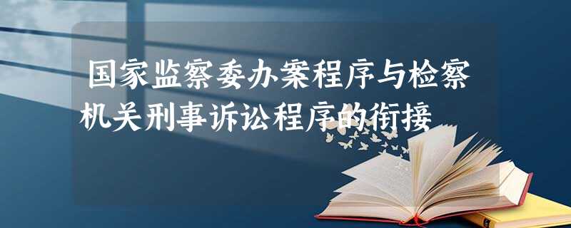 国家监察委办案程序与检察机关刑事诉讼程序的衔接 国家监察委办案程序与检察机关刑事诉讼程序的衔接