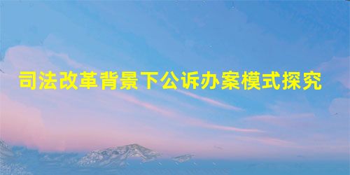 司法改革背景下公诉办案模式探究 司法改革背景下公诉办案模式探究
