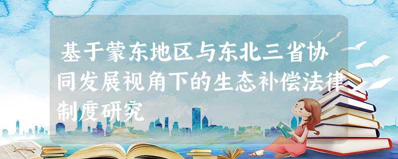 基于蒙东地区与东北三省协同发展视角下的生态补偿法律制度研究 基于蒙东地区与东北三省协同发展视角下的生态补偿法律制度研究