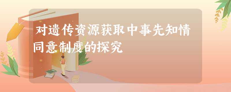 对遗传资源获取中事先知情同意制度的探究 对遗传资源获取中事先知情同意制度的探究