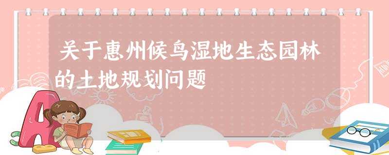 关于惠州候鸟湿地生态园林的土地规划问题 关于惠州候鸟湿地生态园林的土地规划问题