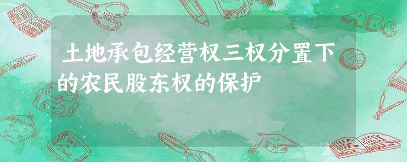 土地承包经营权三权分置下的农民股东权的保护 土地承包经营权三权分置下的农民股东权的保护