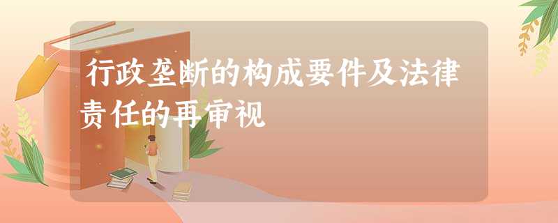 行政垄断的构成要件及法律责任的再审视 行政垄断的构成要件及法律责任的再审视