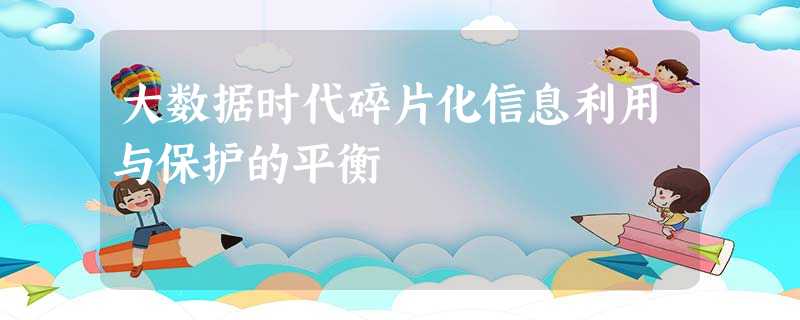 大数据时代碎片化信息利用与保护的平衡 大数据时代碎片化信息利用与保护的平衡
