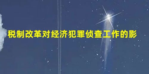 税制改革对经济犯罪侦查工作的影响 税制改革对经济犯罪侦查工作的影响
