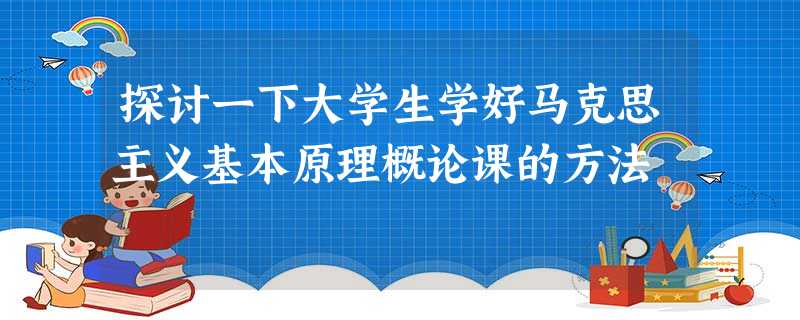 探讨一下大学生学好马克思主义基本原理概论课的方法 探讨一下大学生学好马克思主义基本原理概论课的方法
