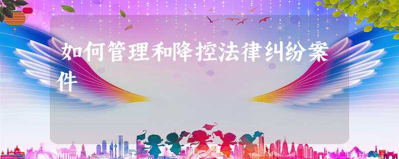 如何管理和降控法律纠纷案件 如何管理和降控法律纠纷案件