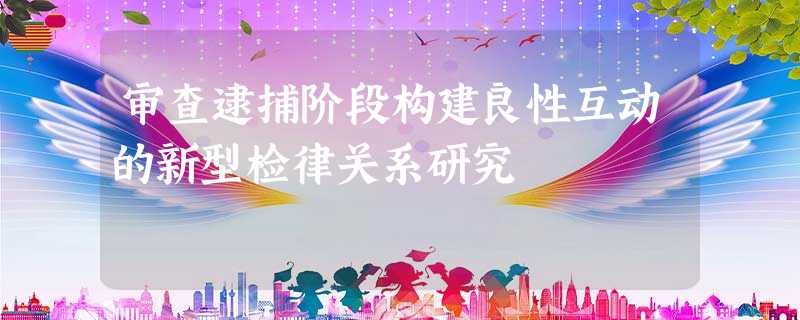 审查逮捕阶段构建良性互动的新型检律关系研究 审查逮捕阶段构建良性互动的新型检律关系研究