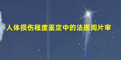 人体损伤程度鉴定中的法医阅片审核 人体损伤程度鉴定中的法医阅片审核