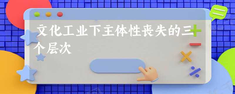 文化工业下主体性丧失的三个层次 文化工业下主体性丧失的三个层次