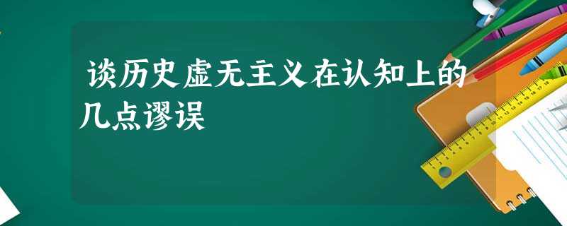 谈历史虚无主义在认知上的几点谬误 谈历史虚无主义在认知上的几点谬误