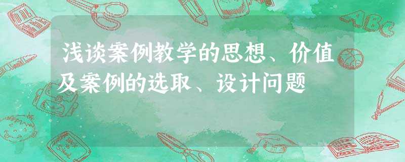 浅谈案例教学的思想、价值及案例的选取、设计问题 浅谈案例教学的思想、价值及案例的选取、设计问题