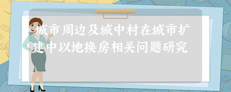城市周边及城中村在城市扩建中以地换房相关问题研究 城市周边及城中村在城市扩建中以地换房相关问题研究