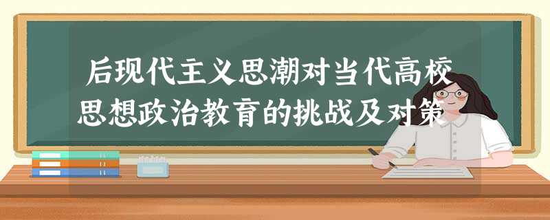 后现代主义思潮对当代高校思想政治教育的挑战及对策 后现代主义思潮对当代高校思想政治教育的挑战及对策