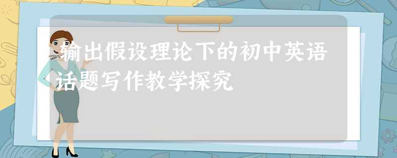 输出假设理论下的初中英语话题写作教学探究 输出假设理论下的初中英语话题写作教学探究