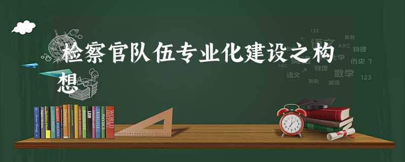 检察官队伍专业化建设之构想 检察官队伍专业化建设之构想