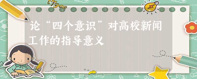 论“四个意识”对高校新闻工作的指导意义 论“四个意识”对高校新闻工作的指导意义